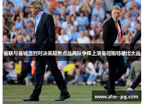 曼联与曼城激烈对决英超焦点战两队争锋上演曼彻斯特德比大战