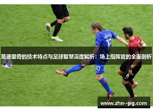 莫德里奇的技术特点与足球智慧深度解析：场上指挥官的全面剖析