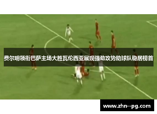 费尔明领衔巴萨主场大胜瓦伦西亚展现强劲攻势助球队稳居榜首