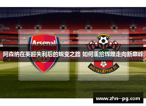 阿森纳在英超失利后的蜕变之路 如何重拾辉煌走向新巅峰