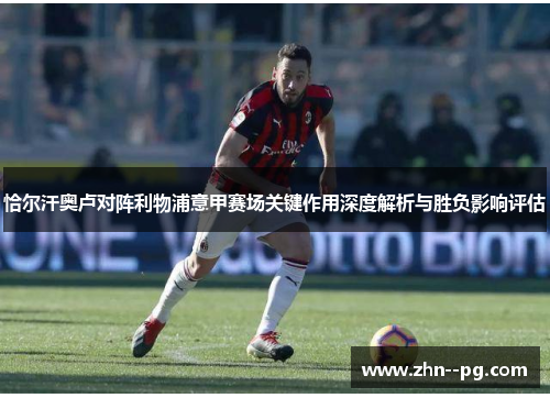 恰尔汗奥卢对阵利物浦意甲赛场关键作用深度解析与胜负影响评估