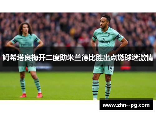 姆希塔良梅开二度助米兰德比胜出点燃球迷激情