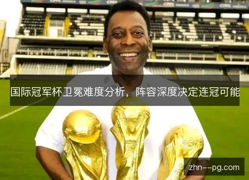 国际冠军杯卫冕难度分析，阵容深度决定连冠可能